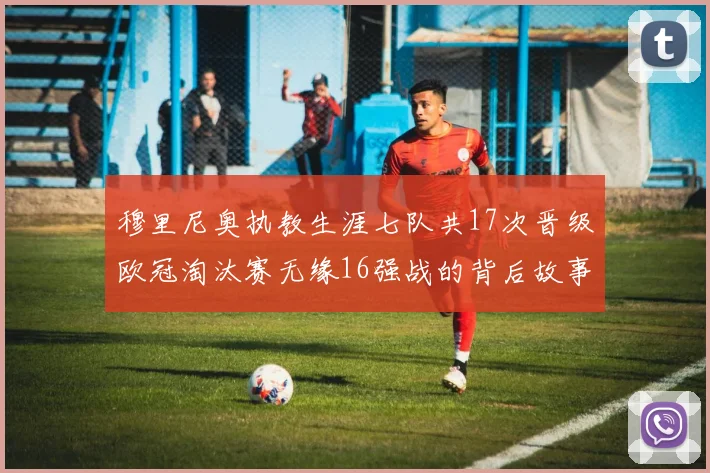 穆里尼奥执教生涯七队共17次晋级欧冠淘汰赛无缘16强战的背后故事