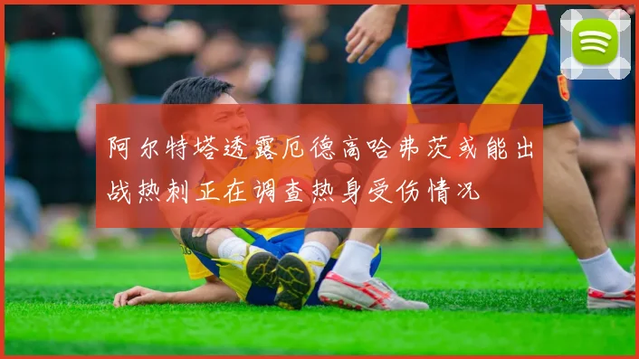 阿尔特塔透露厄德高哈弗茨或能出战热刺正在调查热身受伤情况