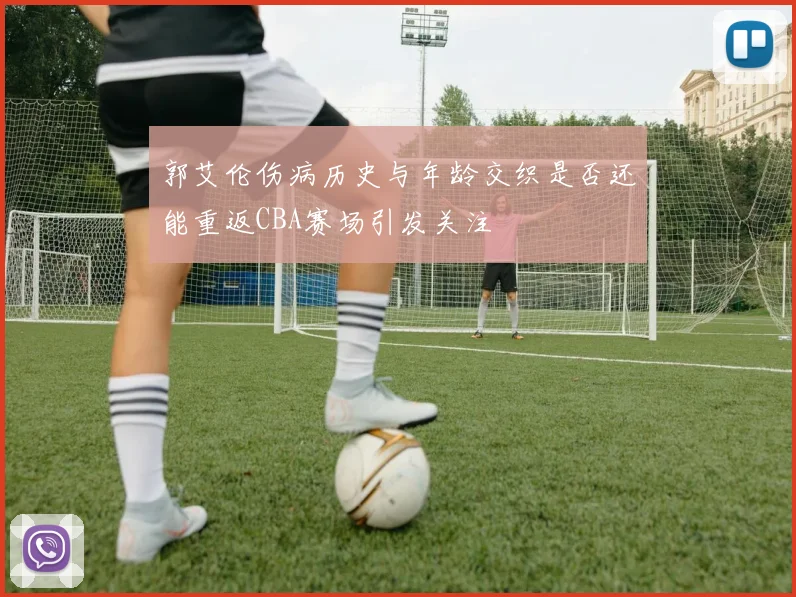 郭艾伦伤病历史与年龄交织是否还能重返CBA赛场引发关注