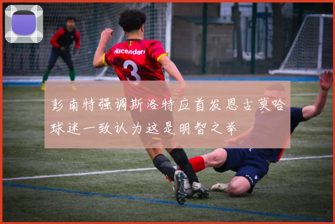 彭南特强调斯洛特应首发恩古莫哈球迷一致认为这是明智之举