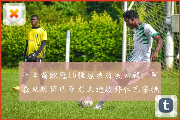 十年前欧冠16强经典对决回顾：阿森纳对阵巴萨尤文迎战拜仁巴黎挑战切尔西