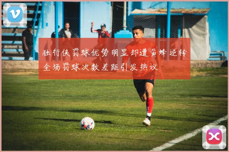 独行侠罚球优势明显却遭黄蜂逆转全场罚球次数差距引发热议