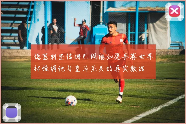 德塞利坚信姆巴佩能如愿参赛世界杯强调他与皇马无关的真实数据