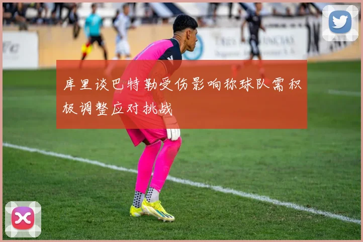 库里谈巴特勒受伤影响称球队需积极调整应对挑战