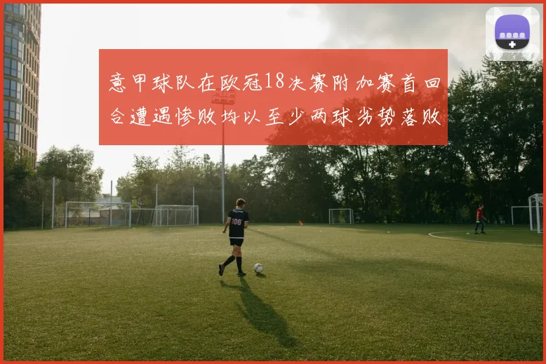 意甲球队在欧冠18决赛附加赛首回合遭遇惨败均以至少两球劣势落败