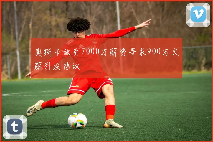 奥斯卡放弃7000万薪资寻求900万欠薪引发热议