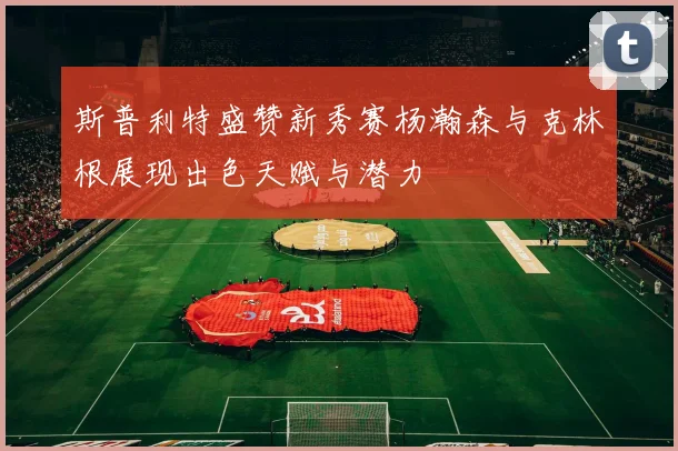 斯普利特盛赞新秀赛杨瀚森与克林根展现出色天赋与潜力