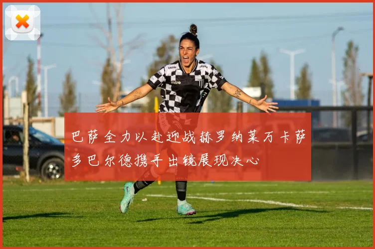 巴萨全力以赴迎战赫罗纳莱万卡萨多巴尔德携手出镜展现决心