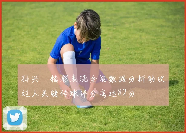 孙兴慜精彩表现全场数据分析助攻过人关键传球评分高达82分