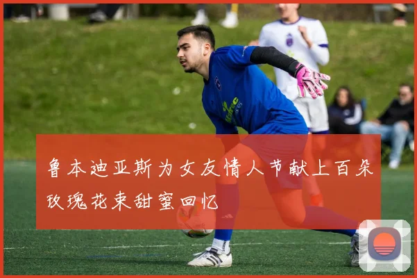 鲁本迪亚斯为女友情人节献上百朵玫瑰花束甜蜜回忆