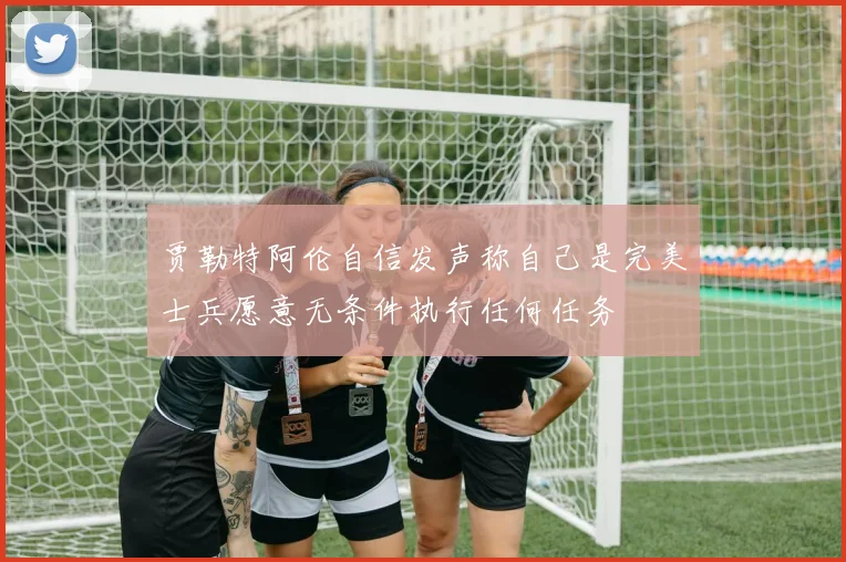 贾勒特阿伦自信发声称自己是完美士兵愿意无条件执行任何任务