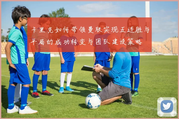 卡里克如何带领曼联实现五连胜与平局的成功转变与团队建设策略
