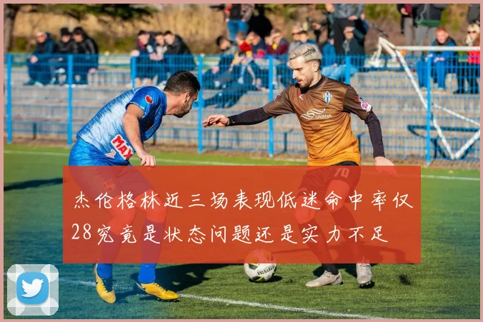 杰伦格林近三场表现低迷命中率仅28究竟是状态问题还是实力不足