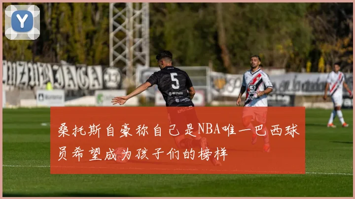 桑托斯自豪称自己是NBA唯一巴西球员希望成为孩子们的榜样