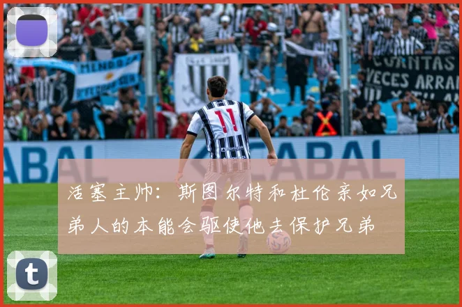 活塞主帅：斯图尔特和杜伦亲如兄弟人的本能会驱使他去保护兄弟