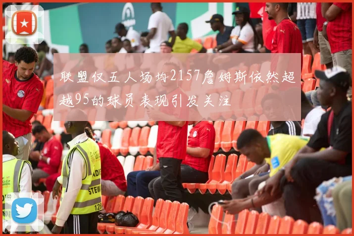 联盟仅五人场均2157詹姆斯依然超越95的球员表现引发关注