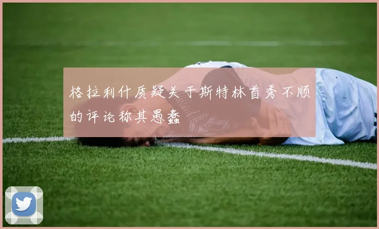 格拉利什质疑关于斯特林首秀不顺的评论称其愚蠢