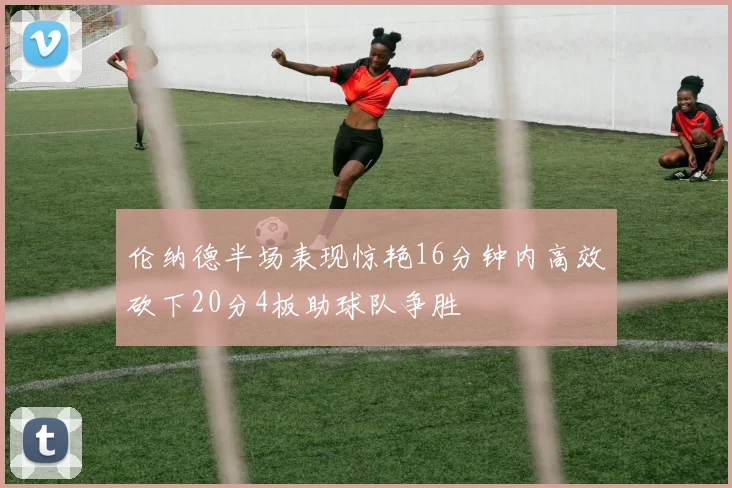 伦纳德半场表现惊艳16分钟内高效砍下20分4板助球队争胜