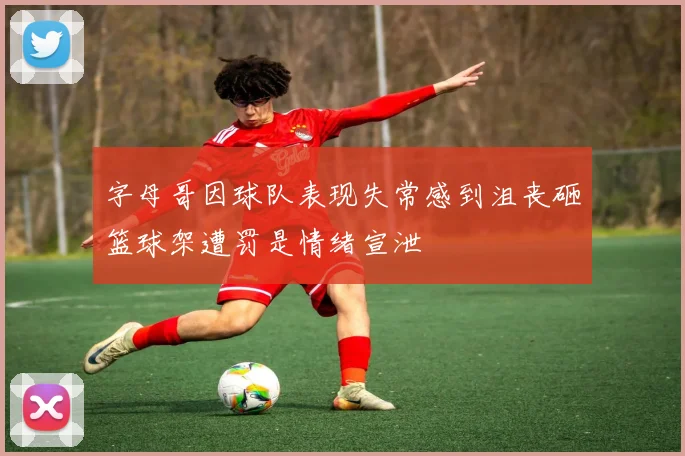 字母哥因球队表现失常感到沮丧砸篮球架遭罚是情绪宣泄