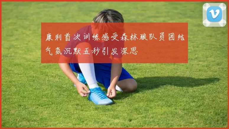 康利首次训练感受森林狼队员团结气氛沉默五秒引发深思