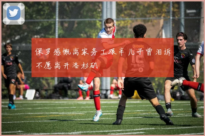 保罗感慨离家务工艰辛儿子曾泪诉不愿离开洛杉矶