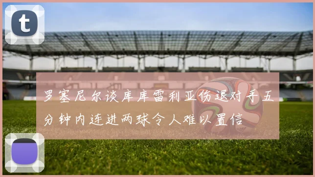 罗塞尼尔谈库库雷利亚伤退对手五分钟内连进两球令人难以置信