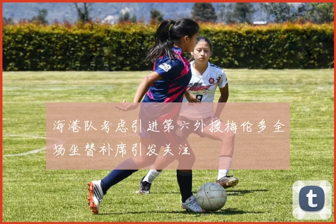 海港队考虑引进第六外援梅伦多全场坐替补席引发关注